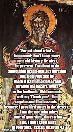 The Prophet Isaiah Speaks Of Sin, Newness And Not Keeping Score | â€œForget about whatâ€™s happened; donâ€™t keep going over old history. Be alert, be present. Iâ€™m about to do something brand-new. Itâ€™s bursting o | image tagged in sin,forgiveness,the prophet isaiah,blessed forgetfulness | made w/ Imgflip meme maker