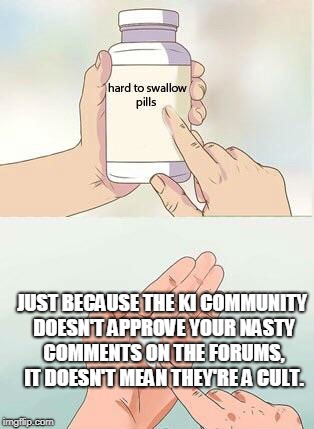 Hard To Swallow Pills Meme | JUST BECAUSE THE KI COMMUNITY DOESN'T APPROVE YOUR NASTY COMMENTS ON THE FORUMS, IT DOESN'T MEAN THEY'RE A CULT. | image tagged in hard to swallow pills | made w/ Imgflip meme maker