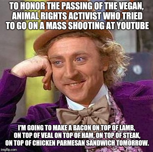 Creepy Condescending Wonka | TO HONOR THE PASSING OF THE VEGAN, ANIMAL RIGHTS ACTIVIST WHO TRIED TO GO ON A MASS SHOOTING AT YOUTUBE; I'M GOING TO MAKE A BACON ON TOP OF LAMB, ON TOP OF VEAL ON TOP OF HAM, ON TOP OF STEAK, ON TOP OF CHICKEN PARMESAN SANDWICH TOMORROW. | image tagged in memes,creepy condescending wonka | made w/ Imgflip meme maker