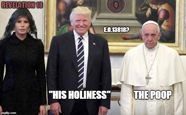 "His Holiness" THE POOP.  E.O.13818? Revelation 18 #QAnon | Q; REVELATION 18; E.O.13818? "HIS HOLINESS"             THE POOP | image tagged in president trump,bad pun trump,the pope,government corruption,the end is near,worlds biggest traffic jam | made w/ Imgflip meme maker
