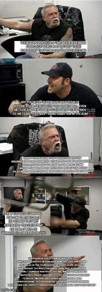 American Chopper Argument Meme | THERE MAY HAVE BEEN A TIME WHEN SUPERMAN COULD BEAT GOKU IN A FIGHT BUT THERE IS NO DOUBT THAT GOKU HAS TRANSCENDED HIM. ARE YOU NUTS?! SUPERMAN HAD LITERALLY BECOME A GOD, PENETRATED THE SOURCE WALL, EVEN MET GOD AND PERFORMED OTHER GREAT FEATS PRIOR TO HIS 15,000 YEAR HOLY TRANSFORMATION IN THE SUN! EXCEPT THAT A MAJORITY OF HIS FEATS WERE EITHER RENDERED NON-CANON, DEBUNKED, INCONSISTENT, OR HIGHLY EXAGGERATED! GOKU ALSO MANAGED TO BECOME A GOD IN HIS LIFETIME THROUGH TRAINING AND ACHIEVED ULTRA INSTINCT COMPLETELY ON ACCIDENT AMONG OTHER VARIOUS FEATS ANALOGOUS TO SUPERMAN'S! HE IS THE GOLD STANDARD FOR COMICS, ESPECIALLY DC! HE WAS THE FIRST SUPERHERO, TOO! EVERYTIME HE IS IN A PINCH, HE MANAGES TO COME OUT ON TOP! THEN GOKU IS THE PLATINUM, PRACTICALLY WITH HAIR TO MATCH. HE MANAGED SIMILARLY TIME AND AGAIN! CRUCIALLY, IN THE TOURNAMENT OF POWER WHEN HIS BACK WAS AGAINST THE WALL! YOU KNOW DAMN WELL SUPERMAN IS A MODEL-T FORD! HE WAS GREAT FOR HIS TIME BUT OTHERS WITH LEGITIMATE PLOT ARMOR HAVE BESTED HIM! EVEN BATMAN MANAGED TO ONE-UP HIM AND GOKU MAKES BATMAN LOOK LIKE A NOVICE! NO DOUBT HE HAS ACHIEVED THE MEANS TO BEST SOMEONE WHO BREAKS THE LAWS OF THERMODYNAMICS SUNTANNING, GOD POWER OR NOT! | image tagged in american chopper argument | made w/ Imgflip meme maker