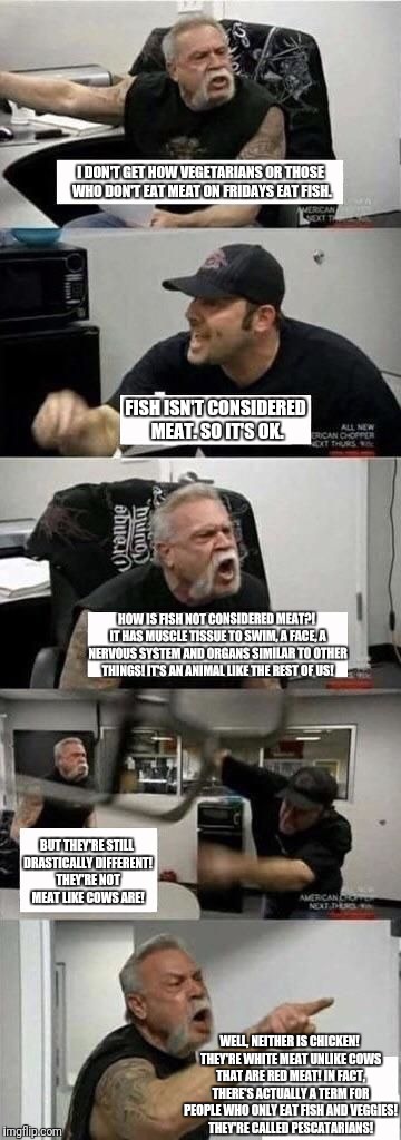 American Chopper Argument | I DON'T GET HOW VEGETARIANS OR THOSE WHO DON'T EAT MEAT ON FRIDAYS EAT FISH. FISH ISN'T CONSIDERED MEAT. SO IT'S OK. HOW IS FISH NOT CONSIDERED MEAT?! IT HAS MUSCLE TISSUE TO SWIM, A FACE, A NERVOUS SYSTEM AND ORGANS SIMILAR TO OTHER THINGS! IT'S AN ANIMAL LIKE THE REST OF US! BUT THEY'RE STILL DRASTICALLY DIFFERENT! THEY'RE NOT MEAT LIKE COWS ARE! WELL, NEITHER IS CHICKEN! THEY'RE WHITE MEAT UNLIKE COWS THAT ARE RED MEAT! IN FACT, THERE'S ACTUALLY A TERM FOR PEOPLE WHO ONLY EAT FISH AND VEGGIES! THEY'RE CALLED PESCATARIANS! | image tagged in american chopper argument | made w/ Imgflip meme maker