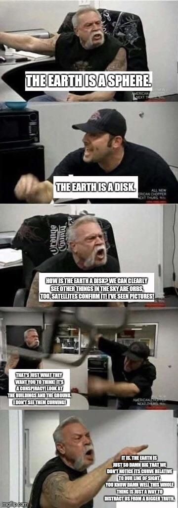 American Chopper Argument Meme | THE EARTH IS A SPHERE. THE EARTH IS A DISK. HOW IS THE EARTH A DISK? WE CAN CLEARLY SEE OTHER THINGS IN THE SKY ARE ORBS, TOO. SATELLITES CONFIRM IT! I'VE SEEN PICTURES! THAT'S JUST WHAT THEY WANT YOU TO THINK! IT'S A CONSPIRACY! LOOK AT THE BUILDINGS AND THE GROUND. I DON'T SEE THEM CURVING! IT IS. THE EARTH IS JUST SO DAMN BIG THAT WE DON'T NOTICE ITS CURVE RELATIVE TO OUR LINE OF SIGHT. YOU KNOW DAMN WELL THIS WHOLE THING IS JUST A WAY TO DISTRACT US FROM A BIGGER TRUTH. | image tagged in american chopper argument | made w/ Imgflip meme maker