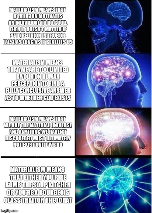 Expanding Brain Meme | MATERIALISM MEANS THAT IF RELIGION MOTIVATES AN INDIVIDUAL TO DO GOOD, THEN IT DOESN'T MATTER IF SAID RELIGION IS TRUE OR FALSE AS LONG AS IT BENEFITS US; MATERIALISM MEANS THAT WE ARE TOO LIMITED BY OUR ON HUMAN PERCEPTION TO FIND A FULLY CONCLUSIVE ANSWER AS TO WHETHER GOD EXISTS; MATERIALISM MEANS THAT WE ARE THE MATERIAL UNIVERSE AND ANYTHING WE HAVEN'T DISCOVERED MUST ULTIMATELY NOT EXIST UNTIL WE DO; MATERIALISM MEANS THAT EITHER YOU PIPE BOMB THE SOUP KITCHEN OR YOU'RE A BOURGEOIS CLASS TRAITOR THEOCRAT | image tagged in memes,expanding brain | made w/ Imgflip meme maker