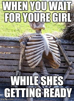 Waiting Skeleton | WHEN YOU WAIT FOR YOURE GIRL; WHILE SHES GETTING READY | image tagged in memes,waiting skeleton | made w/ Imgflip meme maker
