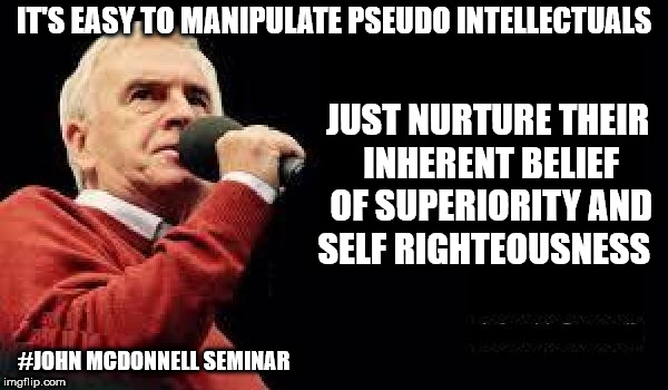 John McDonnell Seminar | IT'S EASY TO MANIPULATE PSEUDO INTELLECTUALS; JUST NURTURE THEIR INHERENT BELIEF OF SUPERIORITY AND SELF RIGHTEOUSNESS; #JOHN MCDONNELL SEMINAR | image tagged in corbyn eww,communist socialist,funny,wearecorbyn,labourisdead,cultofcorbyn | made w/ Imgflip meme maker