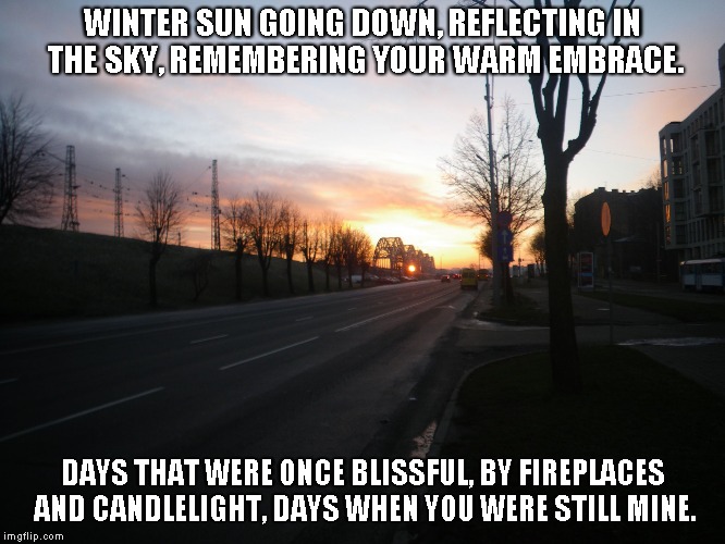 Winter Sun Going Down | WINTER SUN GOING DOWN, REFLECTING IN THE SKY, REMEMBERING YOUR WARM EMBRACE. DAYS THAT WERE ONCE BLISSFUL, BY FIREPLACES AND CANDLELIGHT, DAYS WHEN YOU WERE STILL MINE. | image tagged in winter,winter sun,love,candlelight,fireplaces | made w/ Imgflip meme maker