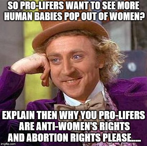 You guys are only anti-rights and pro-bible so admit it already will you!? | SO PRO-LIFERS WANT TO SEE MORE HUMAN BABIES POP OUT OF WOMEN? EXPLAIN THEN WHY YOU PRO-LIFERS ARE ANTI-WOMEN'S RIGHTS AND ABORTION RIGHTS PLEASE..... | image tagged in memes,creepy condescending wonka | made w/ Imgflip meme maker