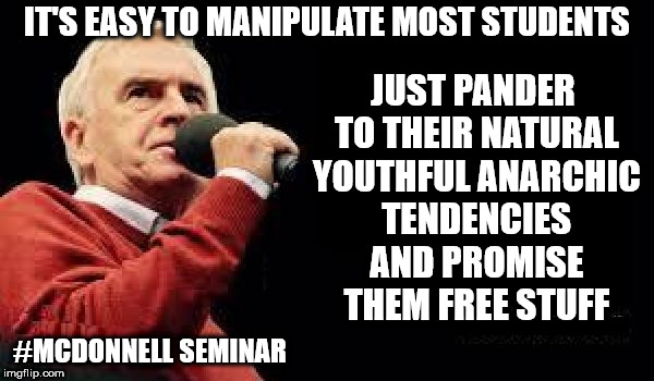 John McDonnell seminar - students | IT'S EASY TO MANIPULATE MOST STUDENTS; JUST PANDER TO THEIR NATURAL YOUTHFUL ANARCHIC TENDENCIES AND PROMISE THEM FREE STUFF; #MCDONNELL SEMINAR | image tagged in corbyn eww,funny,communist socialist,wearecorbyn,labourisdead,cultofcorbyn | made w/ Imgflip meme maker