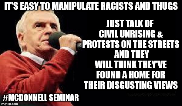 John McDonnell seminar | IT'S EASY TO MANIPULATE RACISTS AND THUGS; JUST TALK OF CIVIL UNRISING & PROTESTS ON THE STREETS  AND THEY WILL THINK THEY'VE FOUND A HOME FOR THEIR DISGUSTING VIEWS; #MCDONNELL SEMINAR | image tagged in mcdonnell - corbyn's labour party,corbyn eww,communist socialist,wearecorbyn,labourisdead,cultofcorbyn | made w/ Imgflip meme maker