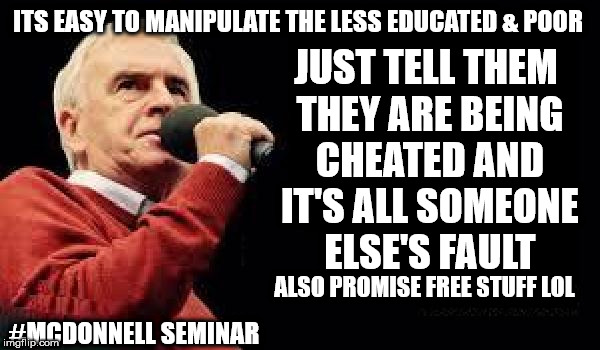 John McDonnell seminar | ITS EASY TO MANIPULATE THE LESS EDUCATED & POOR; JUST TELL THEM THEY ARE BEING CHEATED AND IT'S ALL SOMEONE ELSE'S FAULT; #MCDONNELL SEMINAR; ALSO PROMISE FREE STUFF LOL | image tagged in mcdonnell - corbyn's labour party,corbyn eww,communist socialist,wearecorbyn,labourisdead,cultofcorbyn | made w/ Imgflip meme maker