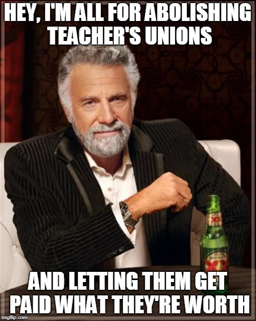 The Most Interesting Man In The World Meme | HEY, I'M ALL FOR ABOLISHING TEACHER'S UNIONS AND LETTING THEM GET PAID WHAT THEY'RE WORTH | image tagged in memes,the most interesting man in the world | made w/ Imgflip meme maker