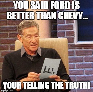 Maury Lie Detector Meme | YOU SAID FORD IS BETTER THAN CHEVY... YOUR TELLING THE TRUTH! | image tagged in memes,maury lie detector | made w/ Imgflip meme maker