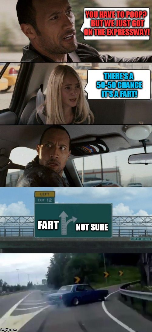 Surprised these 2 templates have not been combined yet. Maybe someone can do a better joke with it? | YOU HAVE TO POOP?  BUT WE JUST GOT ON THE EXPRESSWAY! THERE'S A 50-50 CHANCE IT'S A FART! FART; NOT SURE | image tagged in the rock driving,left exit 12 off ramp | made w/ Imgflip meme maker