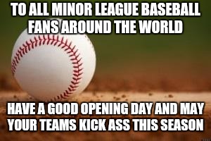 Baseball | TO ALL MINOR LEAGUE BASEBALL FANS AROUND THE WORLD; HAVE A GOOD OPENING DAY AND MAY YOUR TEAMS KICK ASS THIS SEASON | image tagged in baseball | made w/ Imgflip meme maker