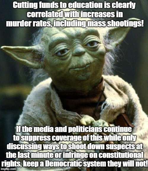 Yoda warns about threats to freedom! | Cutting funds to education is clearly correlated with increases in murder rates, including mass shootings! If the media and politicians continue to suppress coverage of this while only discussing ways to shoot down suspects at the last minute or infringe on constitutional rights, keep a Democratic system they will not! | image tagged in memes,star wars yoda,education,politics,school shooting | made w/ Imgflip meme maker