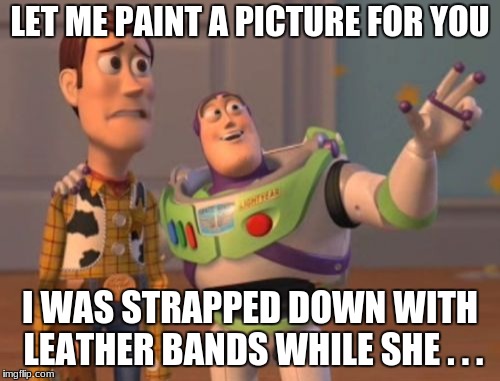 Make Your Own Ending Woody | LET ME PAINT A PICTURE FOR YOU; I WAS STRAPPED DOWN WITH LEATHER BANDS WHILE SHE . . . | image tagged in memes,x x everywhere | made w/ Imgflip meme maker