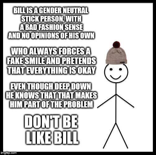 Be Like Bill Meme | BILL IS A GENDER NEUTRAL STICK PERSON, WITH A BAD FASHION SENSE AND NO OPINIONS OF HIS OWN; WHO ALWAYS FORCES A FAKE SMILE AND PRETENDS THAT EVERYTHING IS OKAY; EVEN THOUGH DEEP DOWN HE KNOWS THAT THAT MAKES HIM PART OF THE PROBLEM; DON'T BE LIKE BILL | image tagged in memes,be like bill | made w/ Imgflip meme maker