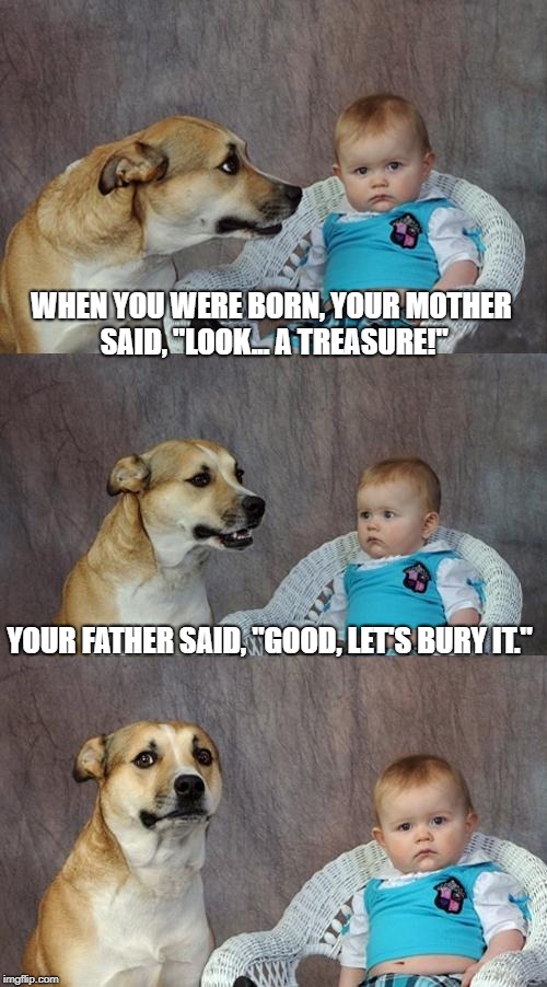 Origin Story... Revealed | WHEN YOU WERE BORN, YOUR MOTHER SAID, "LOOK... A TREASURE!"; YOUR FATHER SAID, "GOOD, LET'S BURY IT." | image tagged in memes,dad joke dog | made w/ Imgflip meme maker