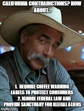 Sam Elliot | CALIFORNIA CONTRADICTIONS?
HOW ABOUT... 1.  REQUIRE COFFEE WARNING LABELS TO PROTECT CONSUMERS     
2. IGNORE FEDERAL LAW AND PROVIDE SANCTUARY FOR ILLEGAL ALIENS | image tagged in sam elliot,california,coffee,liberals,hypocrisy,santuary | made w/ Imgflip meme maker