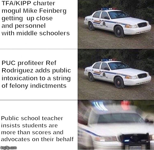 Police Car  | TFA/KIPP charter mogul Mike Feinberg getting  up close and personnel with middle schoolers; PUC profiteer Ref Rodriguez adds public intoxication to a string of felony indictments; Public school teacher insists students are more than scores and advocates on their behalf | image tagged in police car | made w/ Imgflip meme maker