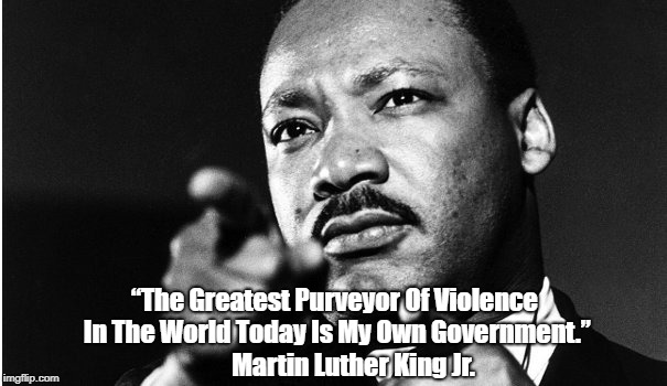 "The Greatest Purveyor Of Violence In The World Today Is My Own Government." Martin Luther King Jr. | â€œThe Greatest Purveyor Of Violence In The World Today Is My Own Government.â€ Martin Luther King Jr. | image tagged in martin luther king jr,violence,the united states of barbaria | made w/ Imgflip meme maker
