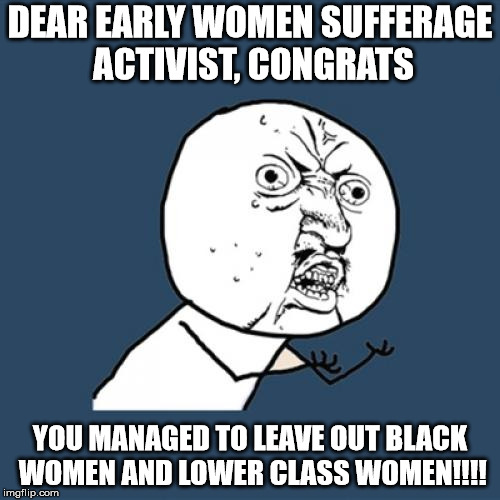Y U No | DEAR EARLY WOMEN SUFFERAGE ACTIVIST, CONGRATS; YOU MANAGED TO LEAVE OUT BLACK WOMEN AND LOWER CLASS WOMEN!!!! | image tagged in memes,y u no | made w/ Imgflip meme maker