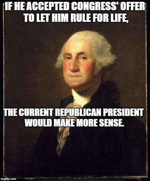 George Washington | IF HE ACCEPTED CONGRESS' OFFER TO LET HIM RULE FOR LIFE, THE CURRENT REPUBLICAN PRESIDENT WOULD MAKE MORE SENSE. | image tagged in george washington | made w/ Imgflip meme maker