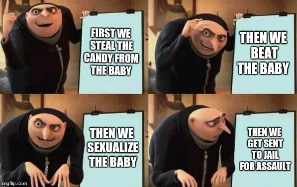 Gru's Plan Meme | FIRST WE STEAL THE CANDY FROM THE BABY; THEN WE BEAT THE BABY; THEN WE SEXUALIZE THE BABY; THEN WE GET SENT TO JAIL FOR ASSAULT | image tagged in gru's plan | made w/ Imgflip meme maker