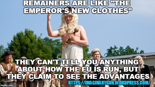 The Emperor's New Clothes | REMAINERS ARE LIKE "THE EMPEROR'S NEW CLOTHES"; THEY CAN'T TELL YOU ANYTHING ABOUT HOW THE EU IS RUN, BUT THEY CLAIM TO SEE THE ADVANTAGES; HTTPS://IMAGINARYGUN.WORDPRESS.COM/ | image tagged in brexit,eu,uk,england,britain,politics | made w/ Imgflip meme maker