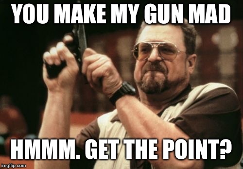 Am I The Only One Around Here Meme | YOU MAKE MY GUN MAD HMMM. GET THE POINT? | image tagged in memes,am i the only one around here | made w/ Imgflip meme maker