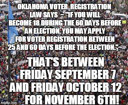 OKLAHOMA VOTER  REGISTRATION LAW SAYS
 ~ "IF YOU WILL BECOME 18 DURING THE 60 DAYS BEFORE AN ELECTION, YOU MAY APPLY FOR VOTER REGISTRATION BETWEEN 25 AND 60 DAYS BEFORE THE ELECTION."~; THAT'S BETWEEN     
FRIDAY SEPTEMBER 7   
AND FRIDAY OCTOBER 12       
  FOR NOVEMBER 6TH! | made w/ Imgflip meme maker