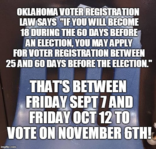 OKLAHOMA VOTER REGISTRATION LAW SAYS  "IF YOU WILL BECOME 18 DURING THE 60 DAYS BEFORE AN ELECTION, YOU MAY APPLY FOR VOTER REGISTRATION BETWEEN 25 AND 60 DAYS BEFORE THE ELECTION."; THAT'S BETWEEN FRIDAY SEPT 7 AND FRIDAY OCT 12 TO VOTE ON NOVEMBER 6TH! | made w/ Imgflip meme maker