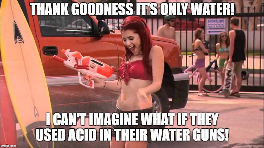 Ariana Grande soaked | THANK GOODNESS IT'S ONLY WATER! I CAN'T IMAGINE WHAT IF THEY USED ACID IN THEIR WATER GUNS! | image tagged in ariana grande soaked | made w/ Imgflip meme maker