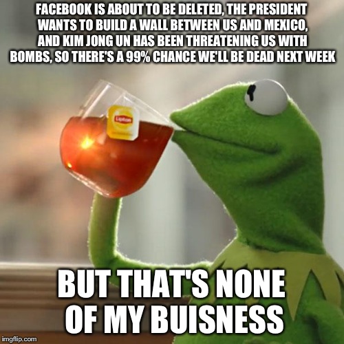 But That's None Of My Business Meme | FACEBOOK IS ABOUT TO BE DELETED, THE PRESIDENT WANTS TO BUILD A WALL BETWEEN US AND MEXICO, AND KIM JONG UN HAS BEEN THREATENING US WITH BOMBS, SO THERE'S A 99% CHANCE WE'LL BE DEAD NEXT WEEK; BUT THAT'S NONE OF MY BUISNESS | image tagged in memes,but thats none of my business,kermit the frog | made w/ Imgflip meme maker