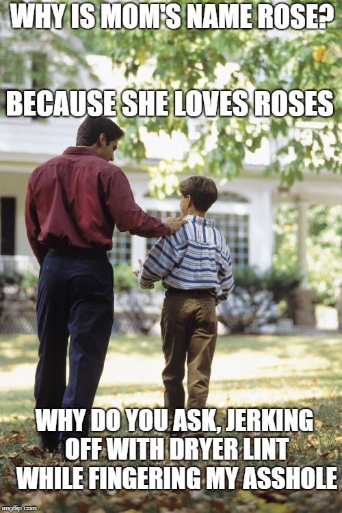 Dad and son | WHY IS MOM'S NAME ROSE? BECAUSE SHE LOVES ROSES; WHY DO YOU ASK, JERKING OFF WITH DRYER LINT WHILE FINGERING MY ASSHOLE | image tagged in dad and son | made w/ Imgflip meme maker