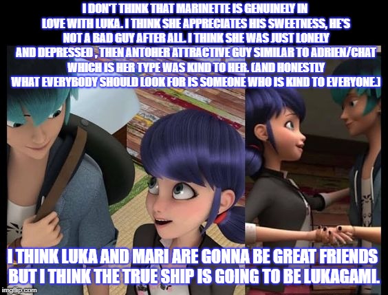 I DON'T THINK THAT MARINETTE IS GENUINELY IN LOVE WITH LUKA. I THINK SHE APPRECIATES HIS SWEETNESS, HE'S NOT A BAD GUY AFTER ALL. I THINK SHE WAS JUST LONELY AND DEPRESSED , THEN ANTOHER ATTRACTIVE GUY SIMILAR TO ADRIEN/CHAT WHICH IS HER TYPE WAS KIND TO HER. (AND HONESTLY WHAT EVERYBODY SHOULD LOOK FOR IS SOMEONE WHO IS KIND TO EVERYONE.); I THINK LUKA AND MARI ARE GONNA BE GREAT FRIENDS BUT I THINK THE TRUE SHIP IS GOING TO BE LUKAGAMI. | made w/ Imgflip meme maker