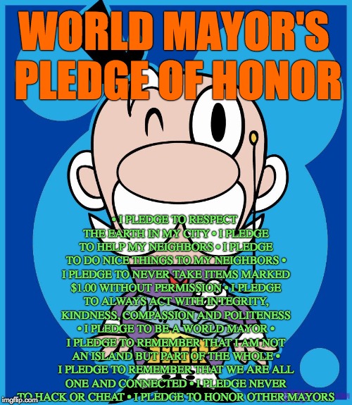 Mayor | • I PLEDGE TO RESPECT THE EARTH IN MY CITY
• I PLEDGE TO HELP MY NEIGHBORS
• I PLEDGE TO DO NICE THINGS TO MY NEIGHBORS
• I PLEDGE TO NEVER TAKE ITEMS MARKED $1.00 WITHOUT PERMISSION
• I PLEDGE TO ALWAYS ACT WITH INTEGRITY, KINDNESS, COMPASSION AND POLITENESS • I PLEDGE TO BE A WORLD MAYOR • I PLEDGE TO REMEMBER THAT I AM NOT AN ISLAND BUT PART OF THE WHOLE • I PLEDGE TO REMEMBER THAT WE ARE ALL ONE AND CONNECTED • I PLEDGE NEVER TO HACK OR CHEAT • I PLEDGE TO HONOR OTHER MAYORS; WORLD MAYOR'S PLEDGE OF HONOR | image tagged in mayor | made w/ Imgflip meme maker