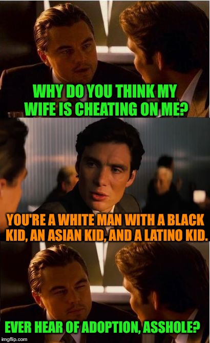 Inception | WHY DO YOU THINK MY WIFE IS CHEATING ON ME? YOU'RE A WHITE MAN WITH A BLACK KID, AN ASIAN KID, AND A LATINO KID. EVER HEAR OF ADOPTION, ASSHOLE? | image tagged in memes,inception | made w/ Imgflip meme maker