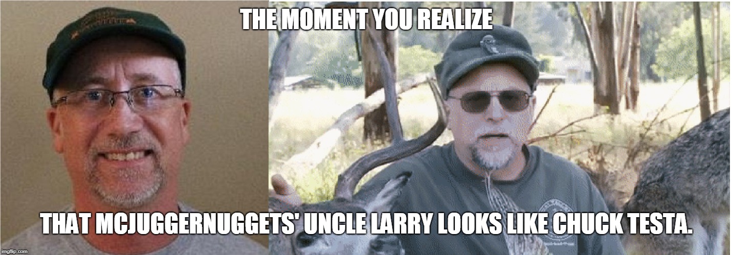 Nope, it's just Uncle Larry. | THE MOMENT YOU REALIZE; THAT MCJUGGERNUGGETS' UNCLE LARRY LOOKS LIKE CHUCK TESTA. | image tagged in memes,when you see it,the moment you realize,uncle larry,chuck testa | made w/ Imgflip meme maker