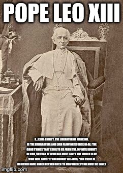 Pope Leo Xiii | POPE LEO XIII; 6. JESUS CHRIST, THE LIBERATOR OF MANKIND, IS THE EVERLASTING AND EVER FLOWING SOURCE OF ALL THE GOOD THINGS THAT COME TO US FROM THE INFINITE BOUNTY OF GOD; SO THAT HE WHO HAS ONCE SAVED THE WORLD IS HE WHO WILL SAVE IT THROUGHOUT ALL AGES; "FOR THERE IS NO OTHER NAME UNDER HEAVEN GIVEN TO MEN WHEREBY WE MUST BE SAVED | image tagged in catholicism,god bless america,holyspirit,holy bible,jesus christ | made w/ Imgflip meme maker