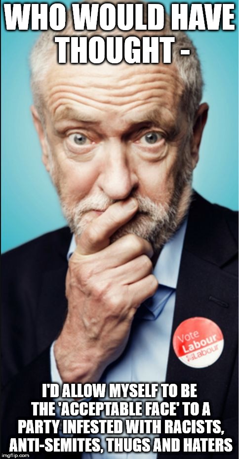 Corbyn - Racists, Anti-Semites, Thugs and Haters | WHO WOULD HAVE THOUGHT -; I'D ALLOW MYSELF TO BE THE 'ACCEPTABLE FACE' TO A PARTY INFESTED WITH RACISTS, ANTI-SEMITES, THUGS AND HATERS | image tagged in corbyn eww,party of haters,anti-semitism,gtto,jc4pm,wearecorbyn | made w/ Imgflip meme maker