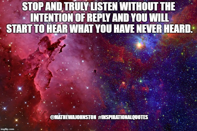 Listen | STOP AND TRULY LISTEN WITHOUT THE INTENTION OF REPLY AND YOU WILL START TO HEAR WHAT YOU HAVE NEVER HEARD.  @MATHEWAJOHNSTON

#INSPIRATIONALQUOTES | image tagged in quotes,inspirational quote,quote | made w/ Imgflip meme maker