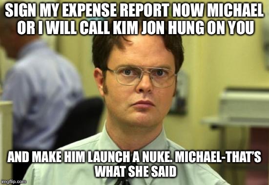 Dwight Schrute | SIGN MY EXPENSE REPORT NOW MICHAEL OR I WILL CALL KIM JON HUNG ON YOU; AND MAKE HIM LAUNCH A NUKE.
MICHAEL-THAT’S WHAT SHE SAID | image tagged in memes,dwight schrute | made w/ Imgflip meme maker