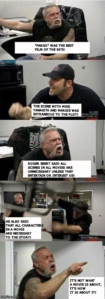 American Chopper Argument Meme | "FARGO" WAS THE BEST FILM OF THE 90'S! THE SCENE WITH MIKE YANAGITA AND MARGIE WAS EXTRANEOUS TO THE PLOT! ROGER EBERT SAID ALL SCENES IN ALL MOVIES ARE UNNECESSARY UNLESS THEY ENTERTAIN OR INTEREST US! HE ALSO SAID THAT ALL CHARACTERS IN A MOVIE ARE NECESSARY TO THE STORY! IT'S NOT WHAT A MOVIE IS ABOUT, IT'S HOW IT IS ABOUT IT! | image tagged in american chopper argument | made w/ Imgflip meme maker