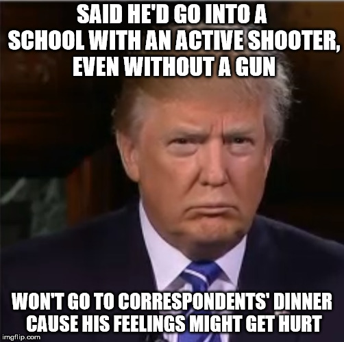 Donald Trump sulk | SAID HE'D GO INTO A SCHOOL WITH AN ACTIVE SHOOTER, EVEN WITHOUT A GUN; WON'T GO TO CORRESPONDENTS' DINNER CAUSE HIS FEELINGS MIGHT GET HURT | image tagged in donald trump sulk | made w/ Imgflip meme maker