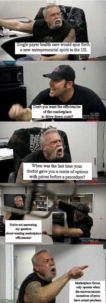 American Chopper Argument Meme | Single payer health care would spur forth a new entrepreneurial spirit in the US. Don't you want the efficiencies of the marketplace to drive down costs? When was the last time your doctor gave you a menu of options with prices before a procedure? You're not answering my question about wanting marketplace efficiencies! Marketplace forces only operate when the microeconomic incentives of price have actual purchase. | image tagged in american chopper argument | made w/ Imgflip meme maker