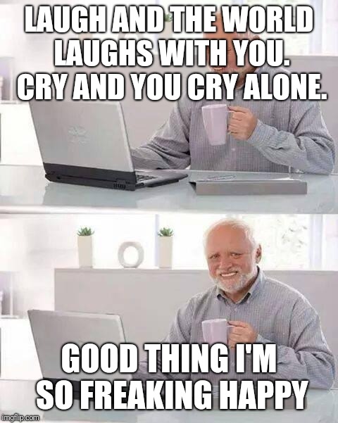 Hide the Pain Harold Meme | LAUGH AND THE WORLD LAUGHS WITH YOU. CRY AND YOU CRY ALONE. GOOD THING I'M SO FREAKING HAPPY | image tagged in memes,hide the pain harold | made w/ Imgflip meme maker