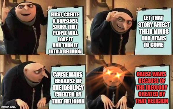 The expected power of religion. | LET THAT STORY AFFECT THEIR MINDS FOR YEARS TO COME; FIRST, CREATE A NONSENSE STORY, THAT PEOPLE WILL LOVE IT AND TURN IT INTO A RELIGION; CAUSE WARS BECAUSE OF THE IDEOLOGY CREATED BY THAT RELIGION; CAUSE WARS BECAUSE OF THE IDEOLOGY CREATED BY THAT RELIGION | image tagged in grus plan evil | made w/ Imgflip meme maker