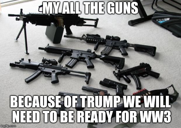 guns | MY ALL THE GUNS; BECAUSE OF TRUMP WE WILL NEED TO BE READY FOR WW3 | image tagged in guns | made w/ Imgflip meme maker